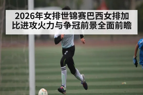 2026年女排世锦赛巴西女排加比进攻火力与争冠前景全面前瞻