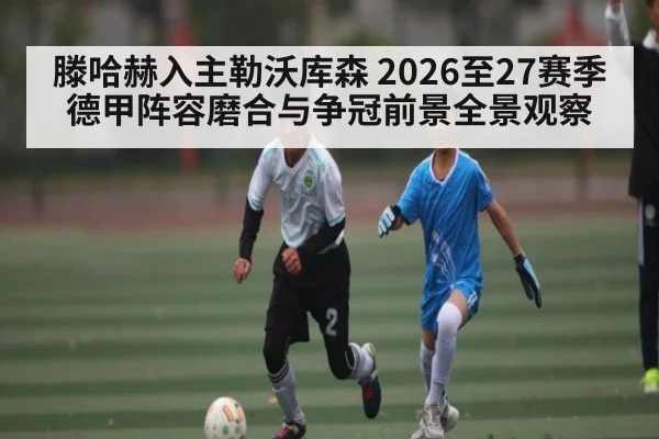 滕哈赫入主勒沃库森 2026至27赛季德甲阵容磨合与争冠前景全景观察